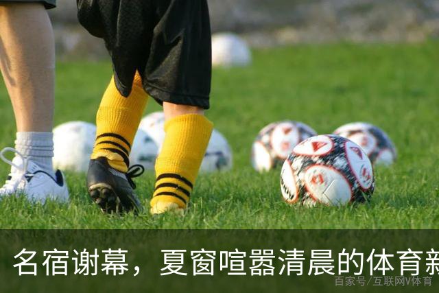 名宿谢幕，夏窗喧嚣清晨的体育新闻栏，突然被一条消息击中